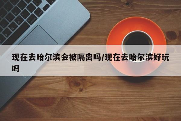 现在去哈尔滨会被隔离吗/现在去哈尔滨好玩吗