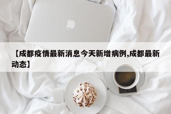 【成都疫情最新消息今天新增病例,成都最新动态】