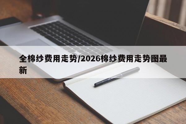全棉纱费用走势/2026棉纱费用走势图最新
