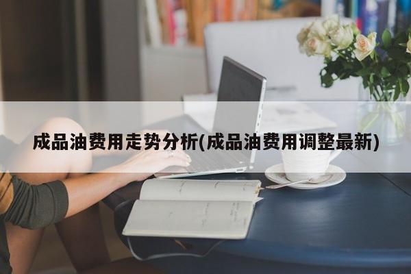 成品油费用走势分析(成品油费用调整最新)