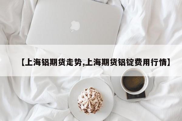 【上海铝期货走势,上海期货铝锭费用行情】
