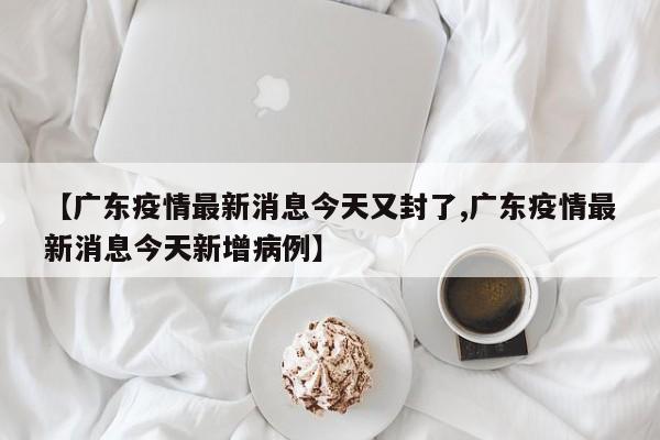 【广东疫情最新消息今天又封了,广东疫情最新消息今天新增病例】