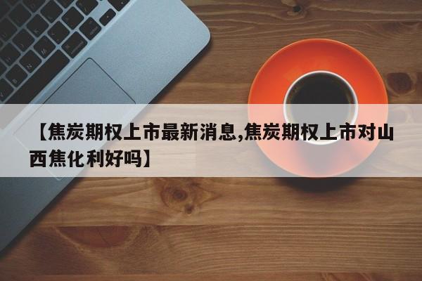 【焦炭期权上市最新消息,焦炭期权上市对山西焦化利好吗】