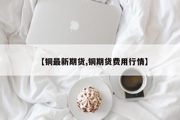 【铜最新期货,铜期货费用行情】