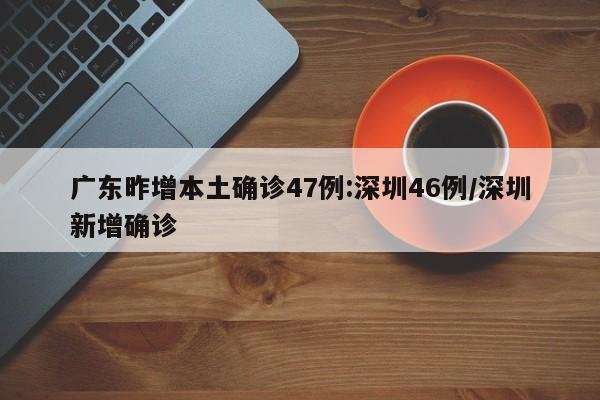 广东昨增本土确诊47例:深圳46例/深圳新增确诊