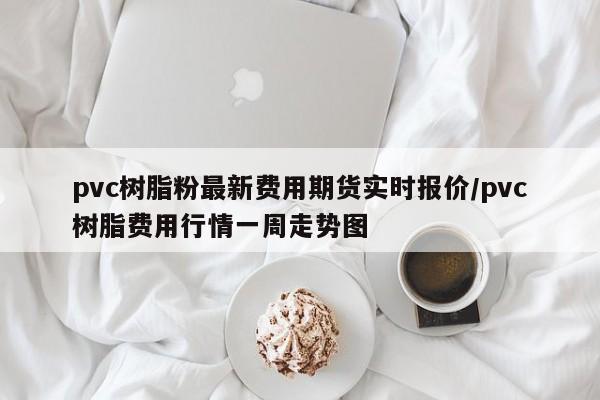 pvc树脂粉最新费用期货实时报价/pvc树脂费用行情一周走势图