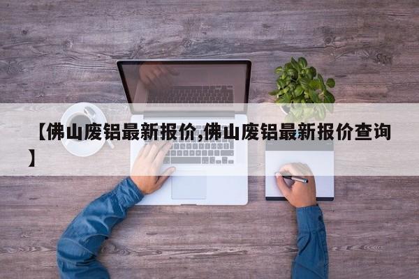 【佛山废铝最新报价,佛山废铝最新报价查询】