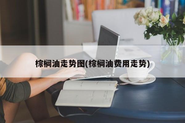 棕榈油走势图(棕榈油费用走势)