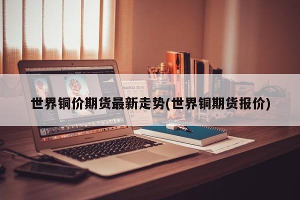 世界铜价期货最新走势(世界铜期货报价)