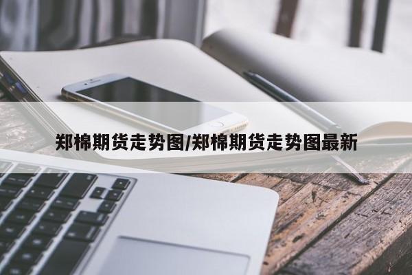 郑棉期货走势图/郑棉期货走势图最新