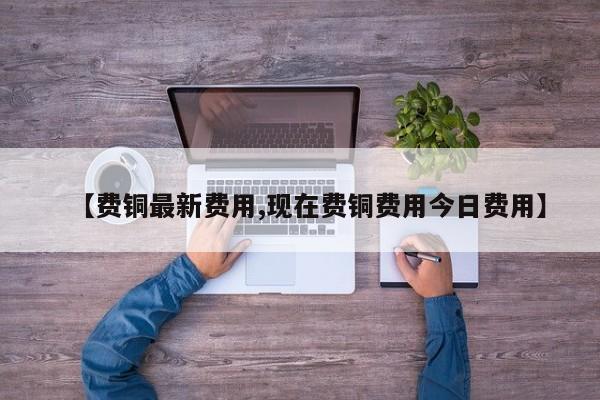 【费铜最新费用,现在费铜费用今日费用】