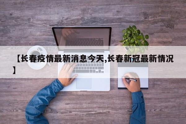 【长春疫情最新消息今天,长春新冠最新情况】