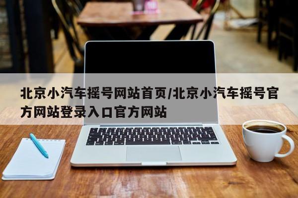 北京小汽车摇号网站首页/北京小汽车摇号官方网站登录入口官方网站