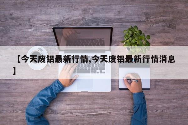 【今天废铝最新行情,今天废铝最新行情消息】