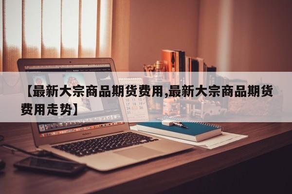【最新大宗商品期货费用,最新大宗商品期货费用走势】