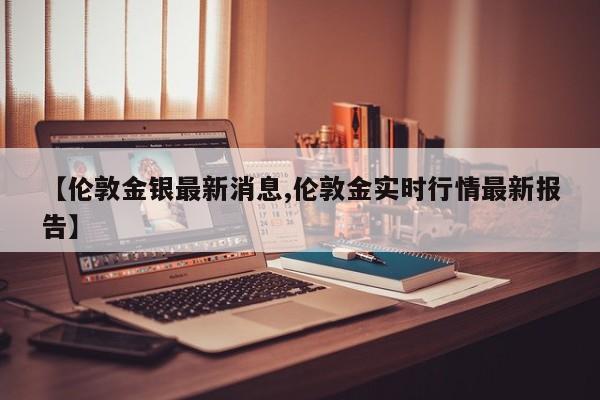 【伦敦金银最新消息,伦敦金实时行情最新报告】