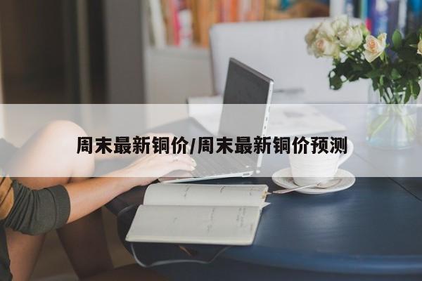 周末最新铜价/周末最新铜价预测