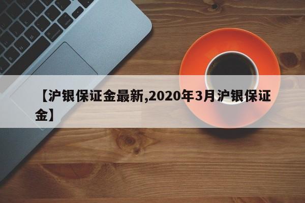 【沪银保证金最新,2020年3月沪银保证金】