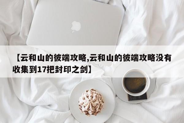 【云和山的彼端攻略,云和山的彼端攻略没有收集到17把封印之剑】