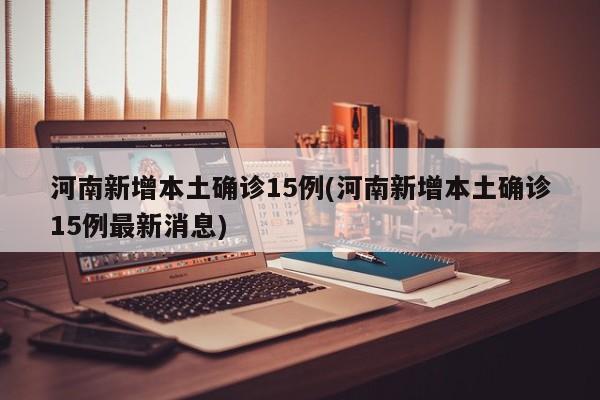 河南新增本土确诊15例(河南新增本土确诊15例最新消息)