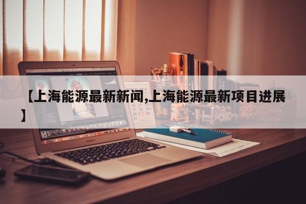 【上海能源最新新闻,上海能源最新项目进展】
