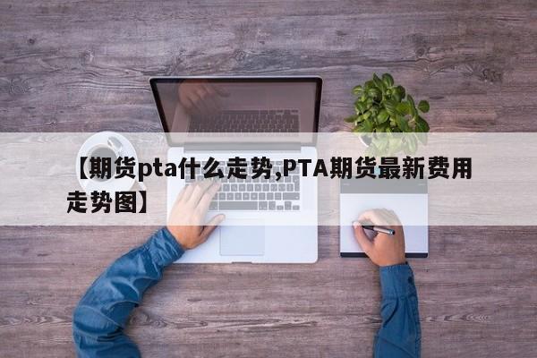 【期货pta什么走势,PTA期货最新费用走势图】