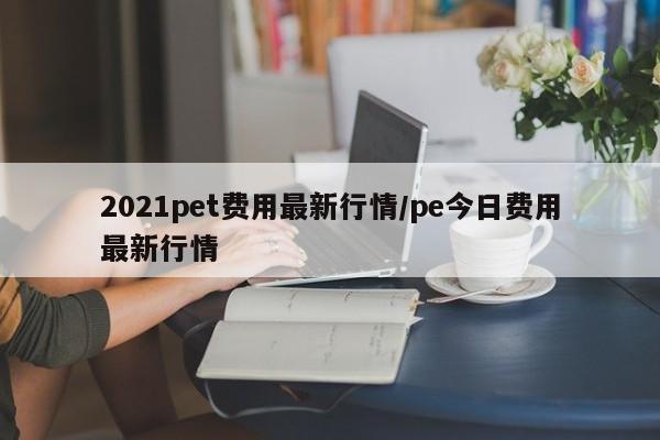 2021pet费用最新行情/pe今日费用最新行情