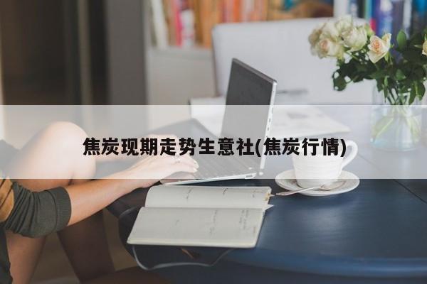 焦炭现期走势生意社(焦炭行情)