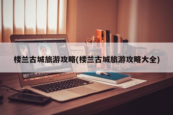 楼兰古城旅游攻略(楼兰古城旅游攻略大全)