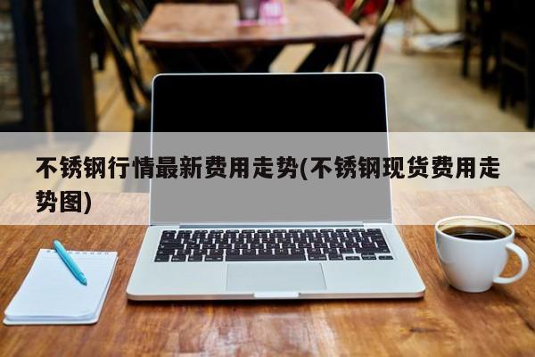 不锈钢行情最新费用走势(不锈钢现货费用走势图)