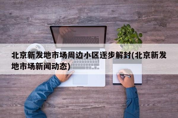 北京新发地市场周边小区逐步解封(北京新发地市场新闻动态)