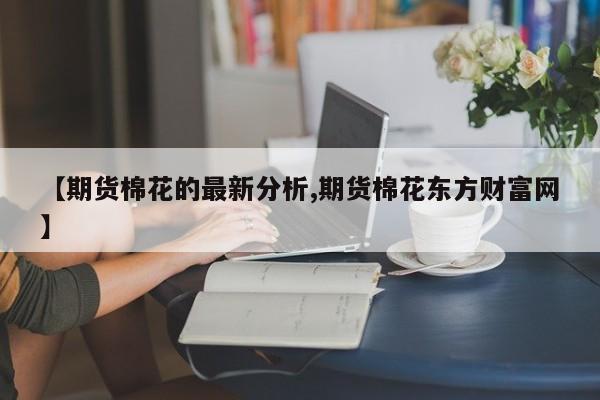 【期货棉花的最新分析,期货棉花东方财富网】