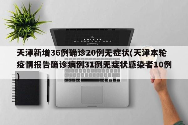 天津新增36例确诊20例无症状(天津本轮疫情报告确诊病例31例无症状感染者10例)