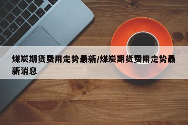 煤炭期货费用走势最新/煤炭期货费用走势最新消息