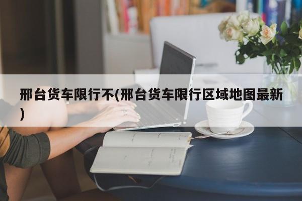 邢台货车限行不(邢台货车限行区域地图最新)