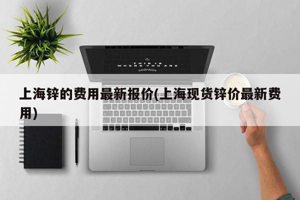 上海锌的费用最新报价(上海现货锌价最新费用)