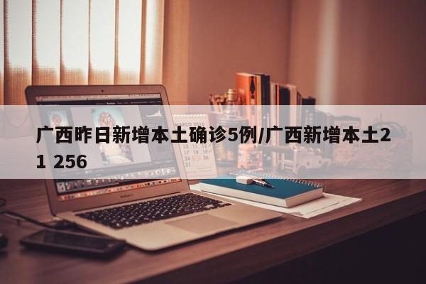 广西昨日新增本土确诊5例/广西新增本土21 256