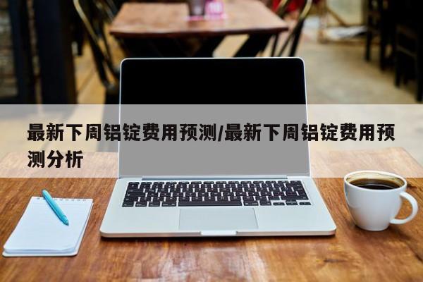 最新下周铝锭费用预测/最新下周铝锭费用预测分析