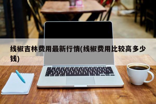 线椒吉林费用最新行情(线椒费用比较高多少钱)