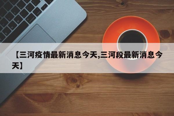 【三河疫情最新消息今天,三河段最新消息今天】