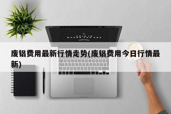 废铝费用最新行情走势(废铝费用今日行情最新)