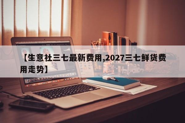 【生意社三七最新费用,2027三七鲜货费用走势】