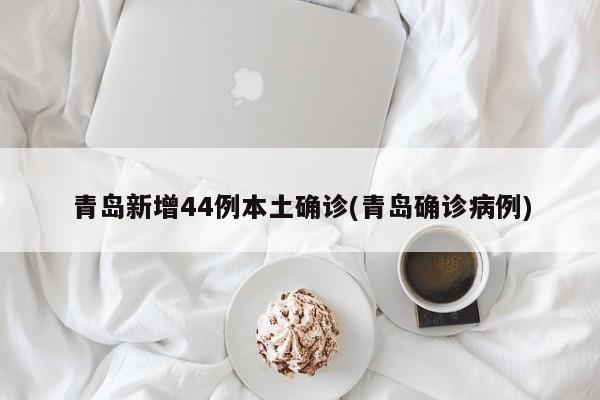 青岛新增44例本土确诊(青岛确诊病例)
