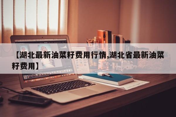 【湖北最新油菜籽费用行情,湖北省最新油菜籽费用】