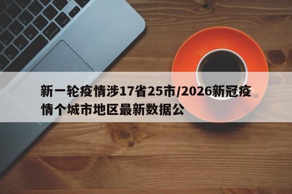 新一轮疫情涉17省25市/2026新冠疫情个城市地区最新数据公