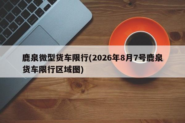 鹿泉微型货车限行(2026年8月7号鹿泉货车限行区域图)