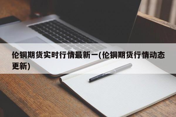 伦铜期货实时行情最新一(伦铜期货行情动态更新)