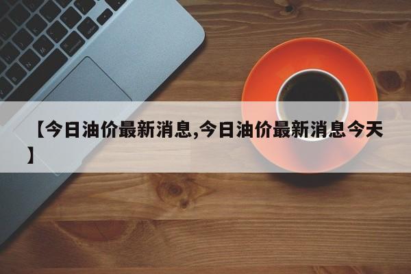 【今日油价最新消息,今日油价最新消息今天】