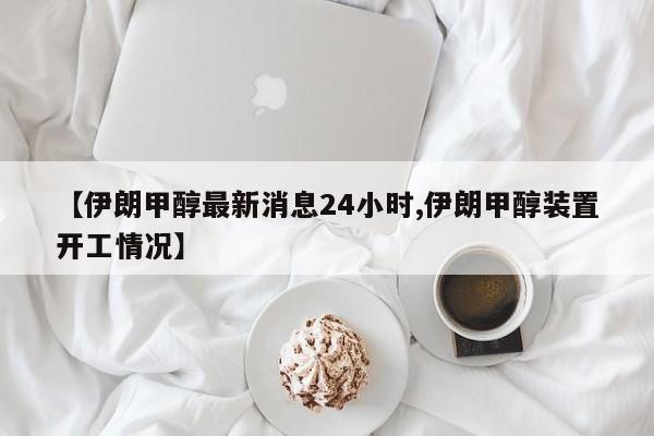 【伊朗甲醇最新消息24小时,伊朗甲醇装置开工情况】