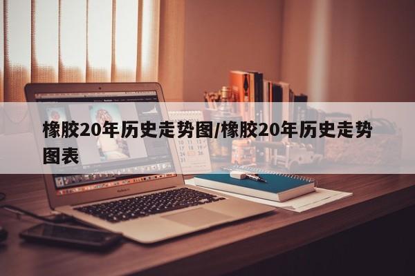 橡胶20年历史走势图/橡胶20年历史走势图表